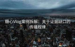 糖心Vlog案例拆解：关于证据缺口的传播规律