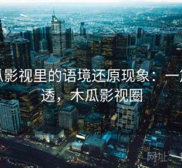 木瓜影视里的语境还原现象：一篇讲透，木瓜影视圈
