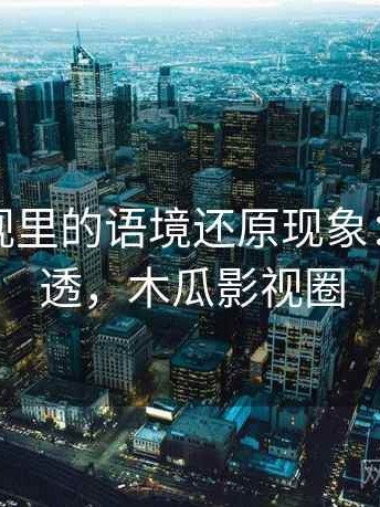 木瓜影视里的语境还原现象：一篇讲透，木瓜影视圈