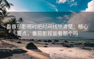 看番茄影视时把时间线想清楚：核心要点，番茄影视能看那个吗