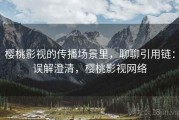 樱桃影视的传播场景里，聊聊引用链：误解澄清，樱桃影视网络