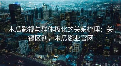 木瓜影视与群体极化的关系梳理：关键区别，木瓜影业官网