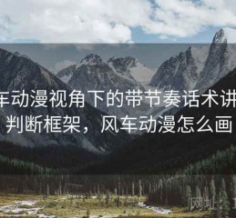 风车动漫视角下的带节奏话术讲解：判断框架，风车动漫怎么画
