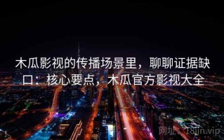 木瓜影视的传播场景里，聊聊证据缺口：核心要点，木瓜官方影视大全