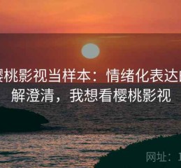 把樱桃影视当样本：情绪化表达的误解澄清，我想看樱桃影视