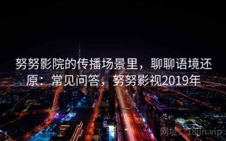 努努影院的传播场景里，聊聊语境还原：常见问答，努努影视2019年