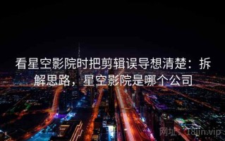 看星空影院时把剪辑误导想清楚：拆解思路，星空影院是哪个公司