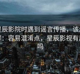 读星辰影院时遇到谣言传播，该怎么理解：容易混淆点，星辰影视有风险吗
