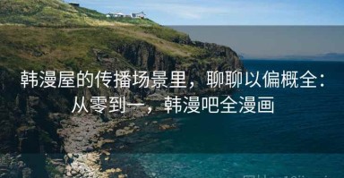 韩漫屋的传播场景里，聊聊以偏概全：从零到一，韩漫吧全漫画