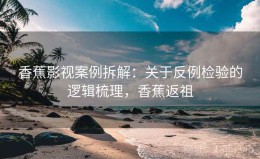 香蕉影视案例拆解：关于反例检验的逻辑梳理，香蕉返祖