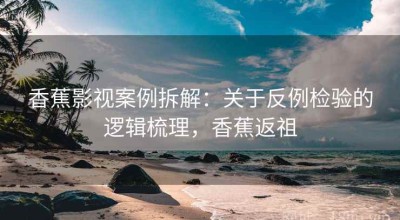 香蕉影视案例拆解：关于反例检验的逻辑梳理，香蕉返祖