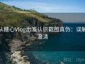 从糖心Vlog出发认识截图真伪：误解澄清