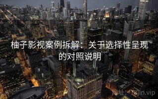 柚子影视案例拆解：关于选择性呈现的对照说明