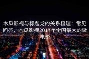 木瓜影视与标题党的关系梳理：常见问答，木瓜影视2017年全国最大的微电影