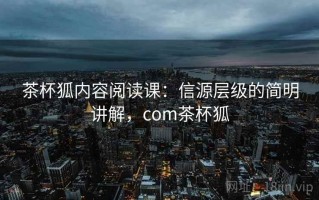 茶杯狐内容阅读课：信源层级的简明讲解，com茶杯狐