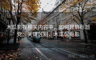 木瓜影视相关内容中，如何理解标题党：关键区别，木瓜侃电影