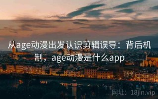 从age动漫出发认识剪辑误导：背后机制，age动漫是什么app