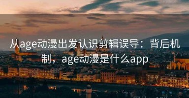 从age动漫出发认识剪辑误导：背后机制，age动漫是什么app