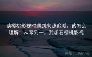 读樱桃影视时遇到来源追溯，该怎么理解：从零到一，我想看樱桃影视
