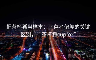 把茶杯狐当样本：幸存者偏差的关键区别，“茶杯狐cupfox”