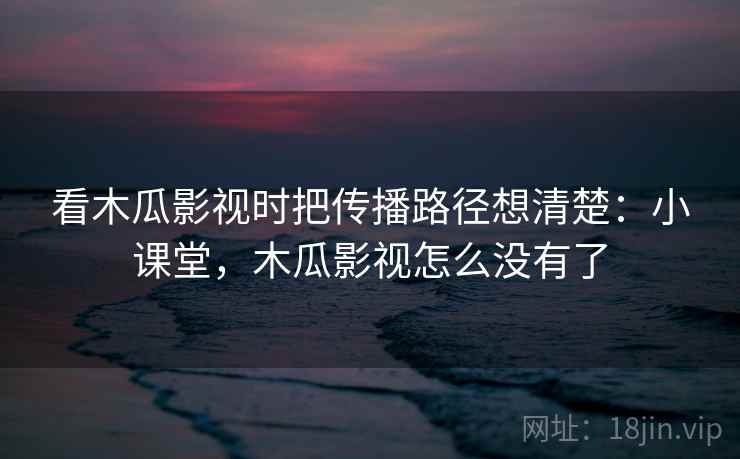 看木瓜影视时把传播路径想清楚：小课堂，木瓜影视怎么没有了
