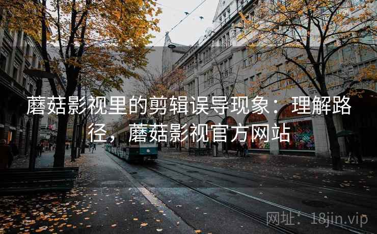 蘑菇影视里的剪辑误导现象:理解路径,蘑菇影视官方网站 蘑菇影视里的剪辑误导现象:理解路径,蘑菇影视官方网站
