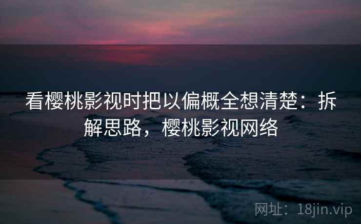 看樱桃影视时把以偏概全想清楚：拆解思路，樱桃影视网络