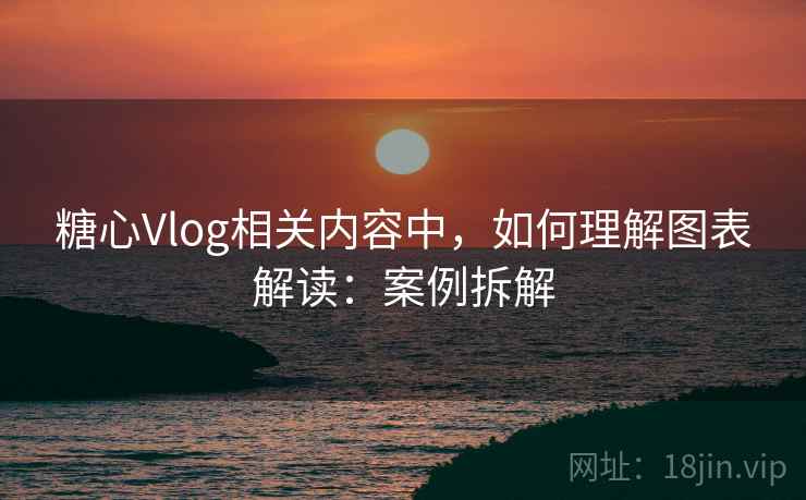 糖心Vlog相关内容中，如何理解图表解读：案例拆解