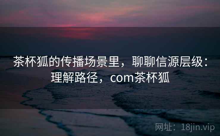 茶杯狐的传播场景里，聊聊信源层级：理解路径，com茶杯狐