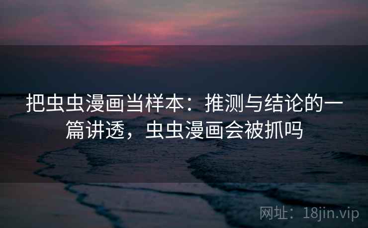 把虫虫漫画当样本：推测与结论的一篇讲透，虫虫漫画会被抓吗