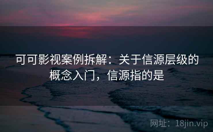 可可影视案例拆解：关于信源层级的概念入门，信源指的是