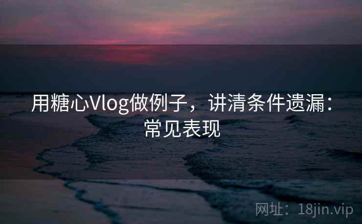 用糖心Vlog做例子，讲清条件遗漏：常见表现