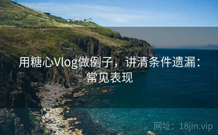用糖心Vlog做例子，讲清条件遗漏：常见表现