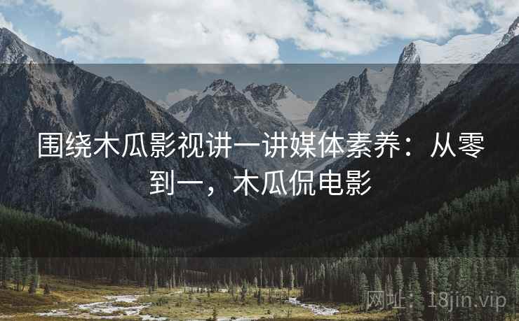 围绕木瓜影视讲一讲媒体素养：从零到一，木瓜侃电影