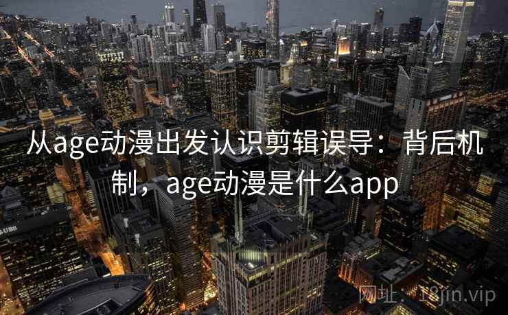 从age动漫出发认识剪辑误导：背后机制，age动漫是什么app