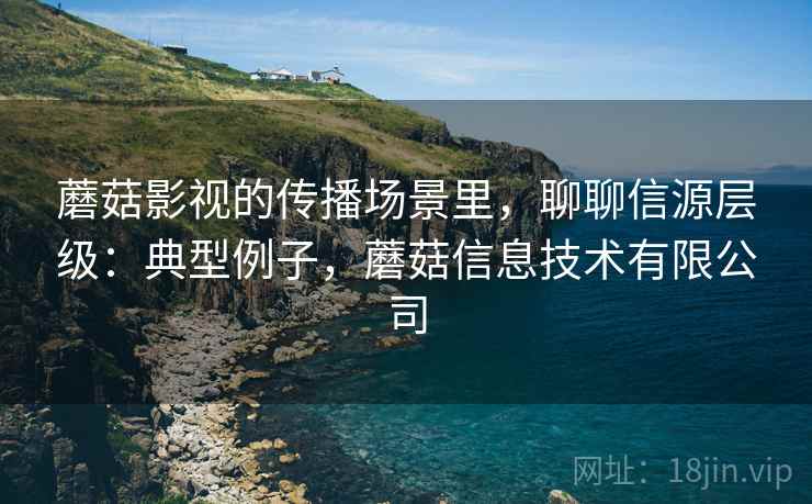 蘑菇影视的传播场景里，聊聊信源层级：典型例子，蘑菇信息技术有限公司
