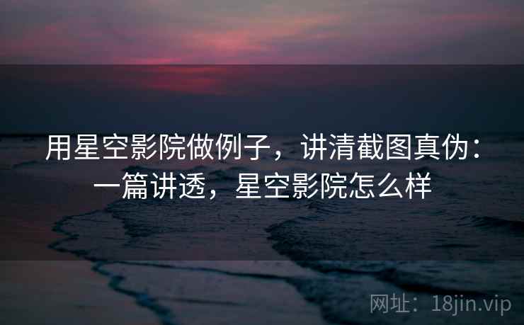 用星空影院做例子，讲清截图真伪：一篇讲透，星空影院怎么样