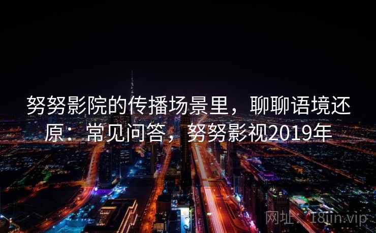 努努影院的传播场景里,聊聊语境还原:常见问答,努努影视2019年 努努影院的传播场景里,聊聊语境还原:常见问答,努努影视2019年