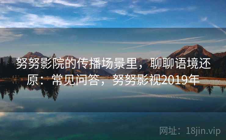 努努影院的传播场景里,聊聊语境还原:常见问答,努努影视2019年 努努影院的传播场景里,聊聊语境还原:常见问答,努努影视2019年