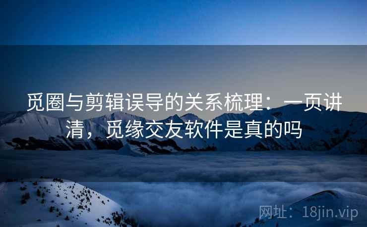 觅圈与剪辑误导的关系梳理：一页讲清，觅缘交友软件是真的吗