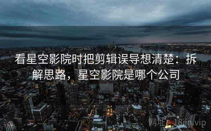 看星空影院时把剪辑误导想清楚:拆解思路,星空影院是哪个公司 看星空影院时把剪辑误导想清楚:拆解思路,星空影院是哪个公司