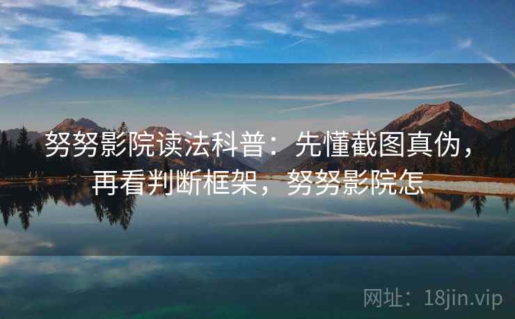努努影院读法科普：先懂截图真伪，再看判断框架，努努影院怎