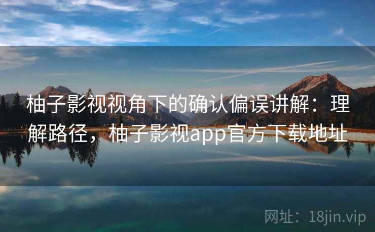 柚子影视视角下的确认偏误讲解：理解路径，柚子影视app官方下载地址