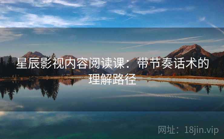 星辰影视内容阅读课:带节奏话术的理解路径 星辰影视内容阅读课:带节奏话术的理解路径
