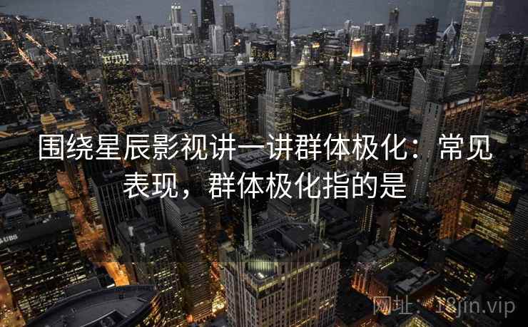 围绕星辰影视讲一讲群体极化:常见表现,群体极化指的是 围绕星辰影视讲一讲群体极化:常见表现,群体极化指的是