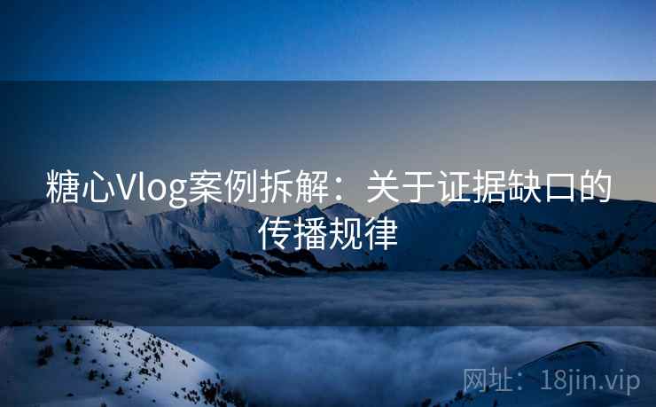 糖心Vlog案例拆解:关于证据缺口的传播规律 糖心Vlog案例拆解:关于证据缺口的传播规律
