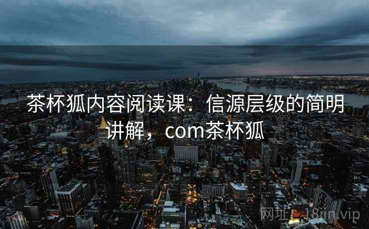 茶杯狐内容阅读课：信源层级的简明讲解，com茶杯狐