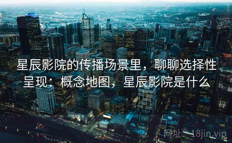 星辰影院的传播场景里，聊聊选择性呈现：概念地图，星辰影院是什么