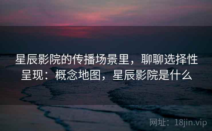 星辰影院的传播场景里，聊聊选择性呈现：概念地图，星辰影院是什么