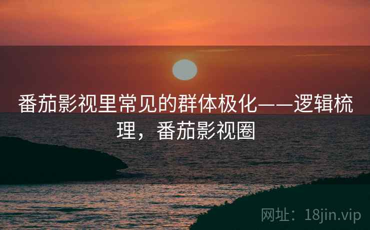 番茄影视里常见的群体极化——逻辑梳理，番茄影视圈